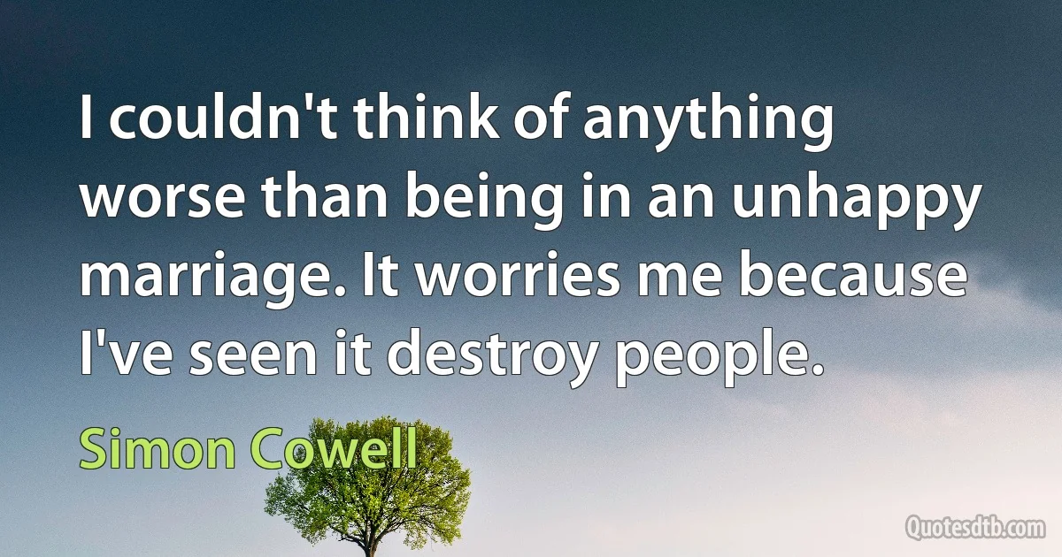 I couldn't think of anything worse than being in an unhappy marriage. It worries me because I've seen it destroy people. (Simon Cowell)