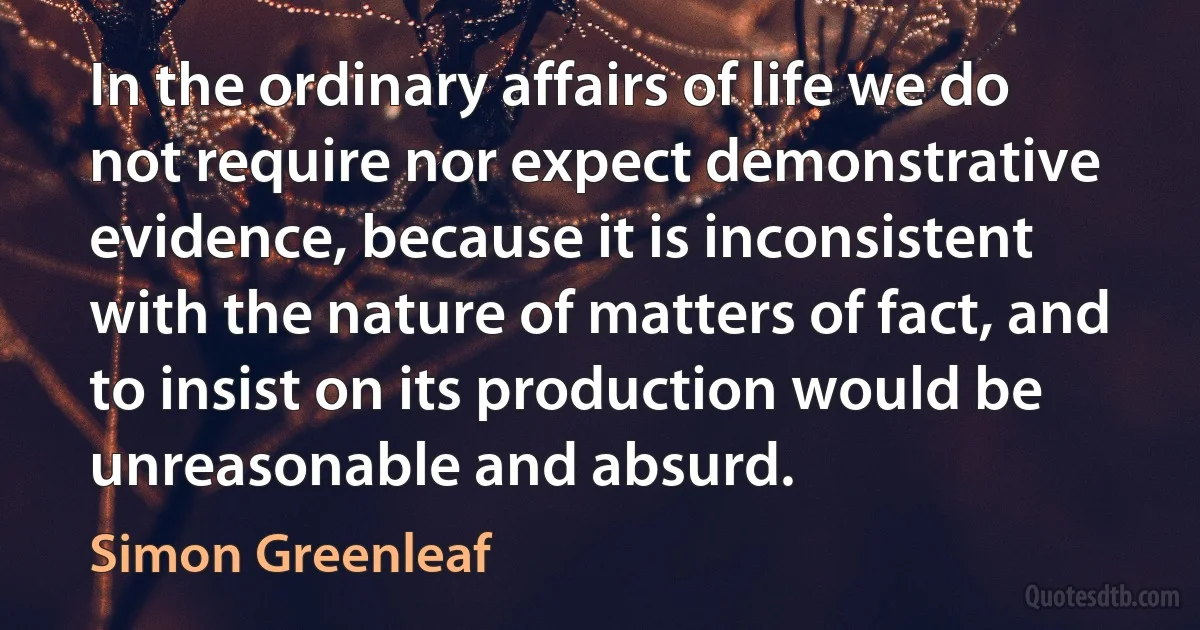 In the ordinary affairs of life we do not require nor expect demonstrative evidence, because it is inconsistent with the nature of matters of fact, and to insist on its production would be unreasonable and absurd. (Simon Greenleaf)