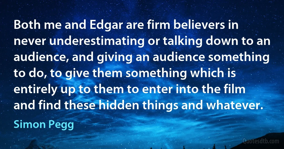 Both me and Edgar are firm believers in never underestimating or talking down to an audience, and giving an audience something to do, to give them something which is entirely up to them to enter into the film and find these hidden things and whatever. (Simon Pegg)