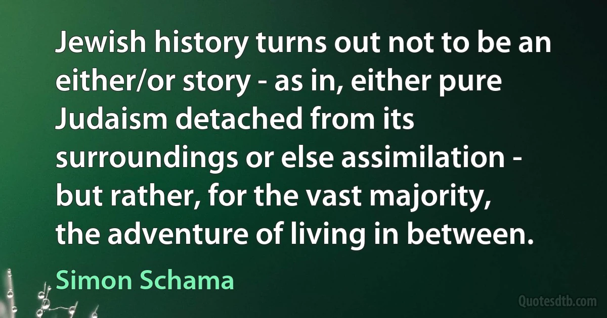 Jewish history turns out not to be an either/or story - as in, either pure Judaism detached from its surroundings or else assimilation - but rather, for the vast majority, the adventure of living in between. (Simon Schama)