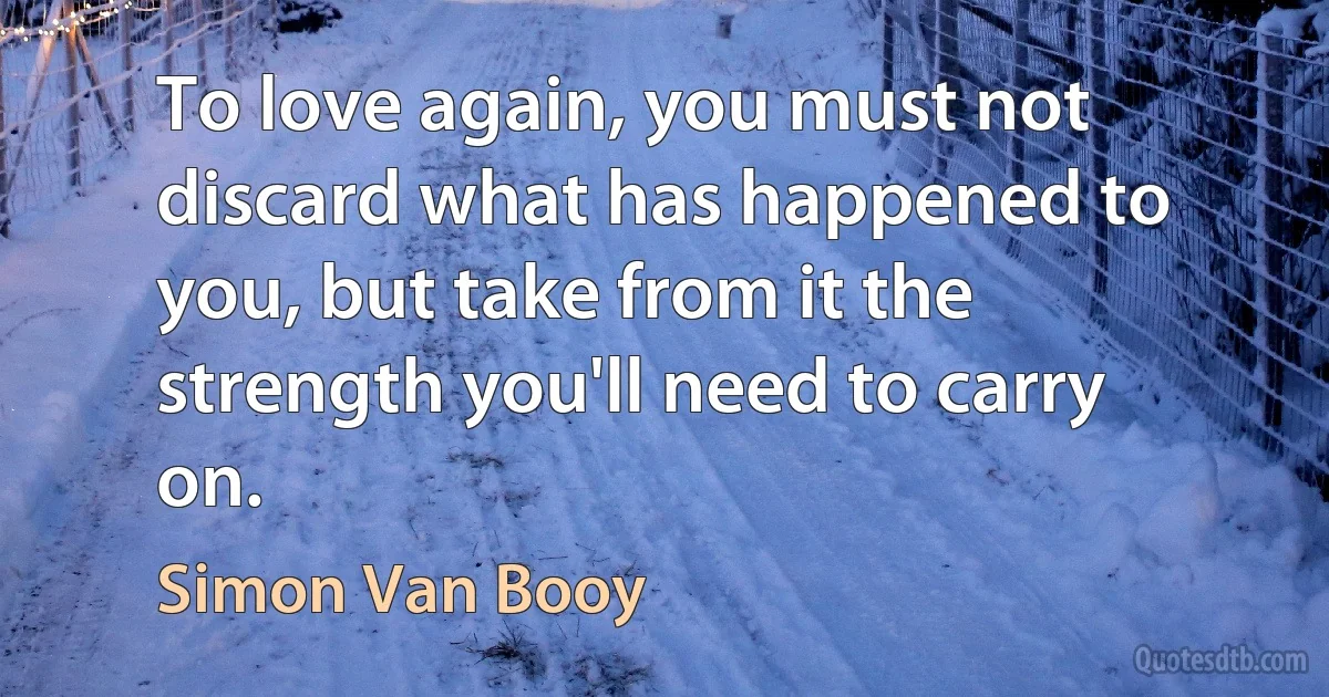 To love again, you must not discard what has happened to you, but take from it the strength you'll need to carry on. (Simon Van Booy)