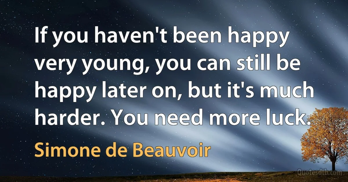 If you haven't been happy very young, you can still be happy later on, but it's much harder. You need more luck. (Simone de Beauvoir)