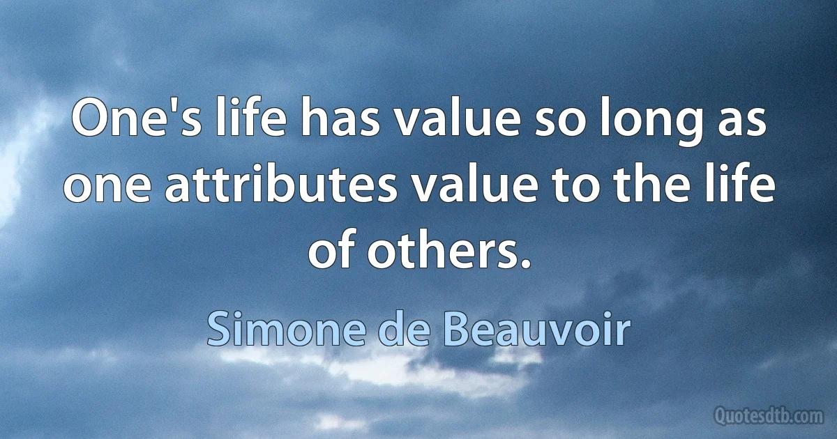 One's life has value so long as one attributes value to the life of others. (Simone de Beauvoir)