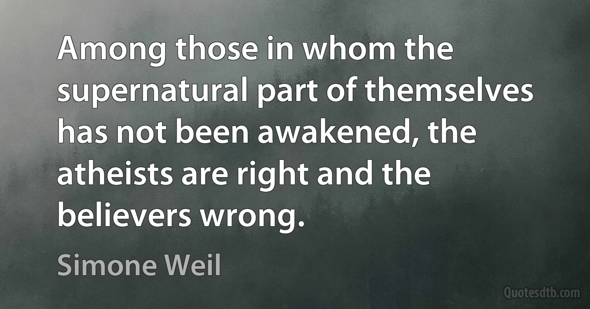 Among those in whom the supernatural part of themselves has not been awakened, the atheists are right and the believers wrong. (Simone Weil)