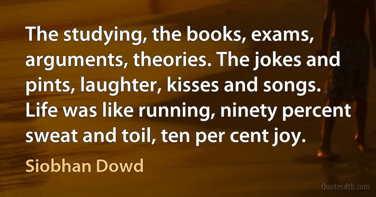 The studying, the books, exams, arguments, theories. The jokes and pints, laughter, kisses and songs. Life was like running, ninety percent sweat and toil, ten per cent joy. (Siobhan Dowd)