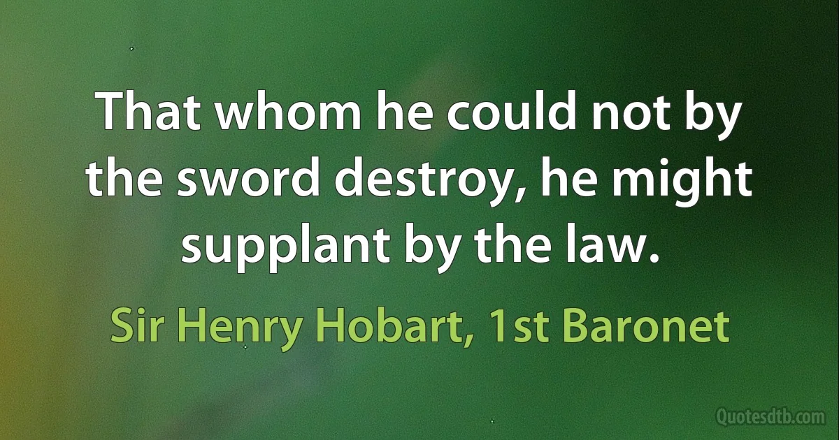 That whom he could not by the sword destroy, he might supplant by the law. (Sir Henry Hobart, 1st Baronet)