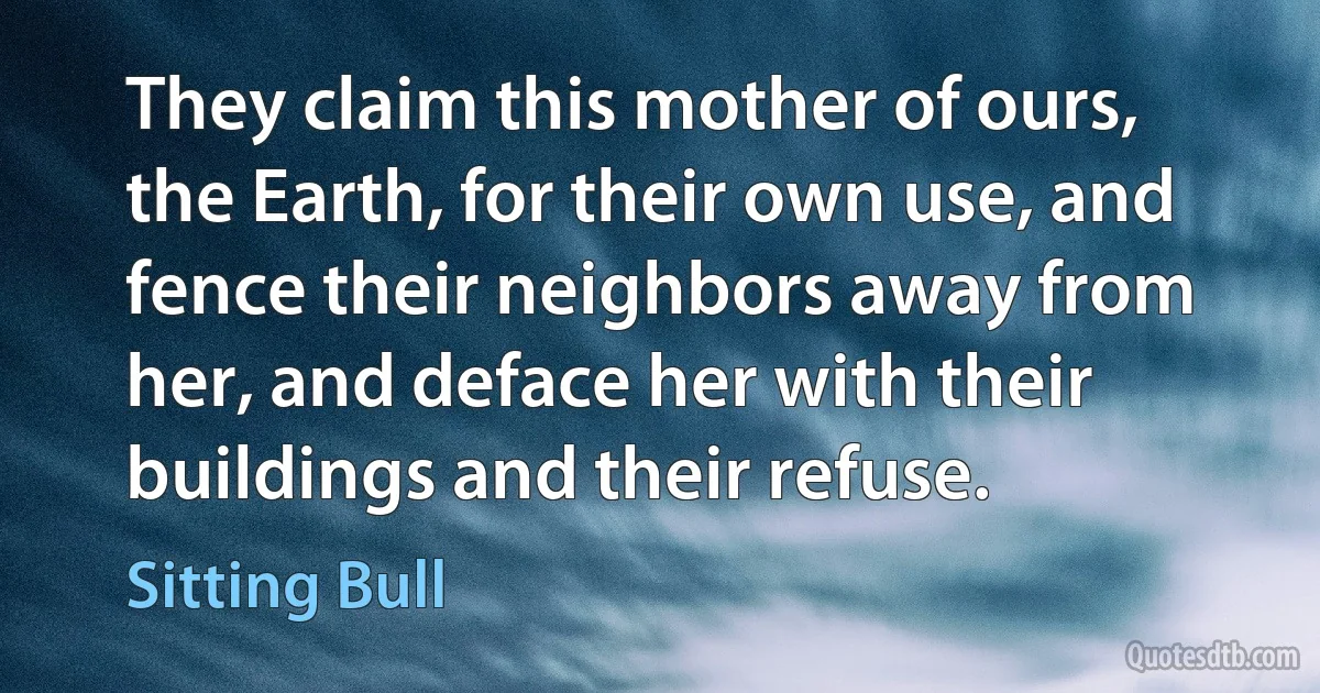 They claim this mother of ours, the Earth, for their own use, and fence their neighbors away from her, and deface her with their buildings and their refuse. (Sitting Bull)