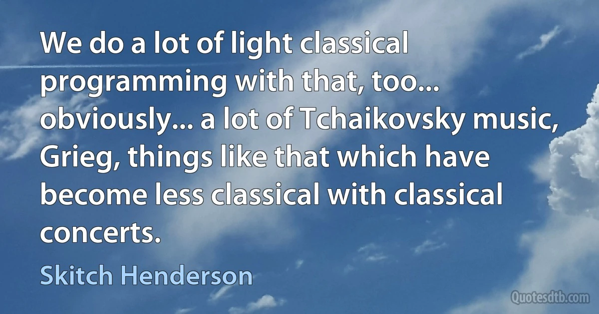 We do a lot of light classical programming with that, too... obviously... a lot of Tchaikovsky music, Grieg, things like that which have become less classical with classical concerts. (Skitch Henderson)