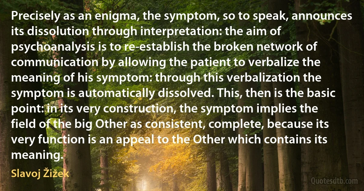 Precisely as an enigma, the symptom, so to speak, announces its dissolution through interpretation: the aim of psychoanalysis is to re-establish the broken network of communication by allowing the patient to verbalize the meaning of his symptom: through this verbalization the symptom is automatically dissolved. This, then is the basic point: in its very construction, the symptom implies the field of the big Other as consistent, complete, because its very function is an appeal to the Other which contains its meaning. (Slavoj Žižek)