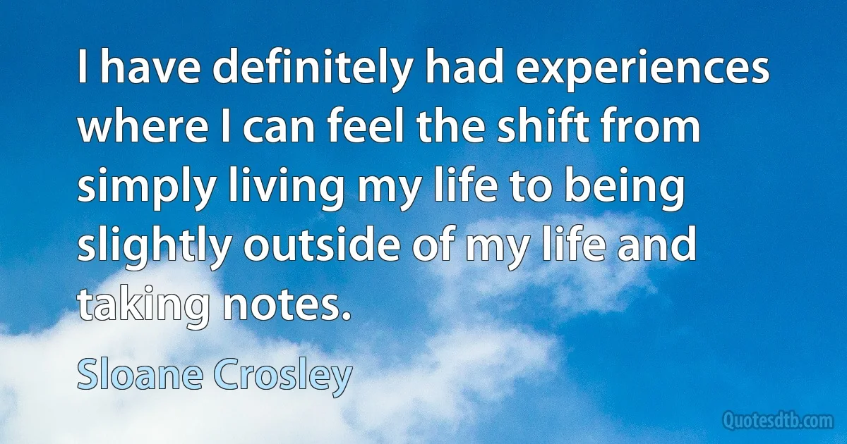 I have definitely had experiences where I can feel the shift from simply living my life to being slightly outside of my life and taking notes. (Sloane Crosley)