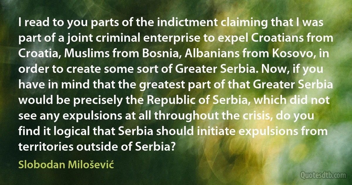 I read to you parts of the indictment claiming that I was part of a joint criminal enterprise to expel Croatians from Croatia, Muslims from Bosnia, Albanians from Kosovo, in order to create some sort of Greater Serbia. Now, if you have in mind that the greatest part of that Greater Serbia would be precisely the Republic of Serbia, which did not see any expulsions at all throughout the crisis, do you find it logical that Serbia should initiate expulsions from territories outside of Serbia? (Slobodan Milošević)