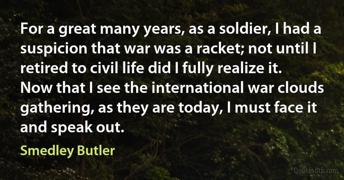 For a great many years, as a soldier, I had a suspicion that war was a racket; not until I retired to civil life did I fully realize it. Now that I see the international war clouds gathering, as they are today, I must face it and speak out. (Smedley Butler)