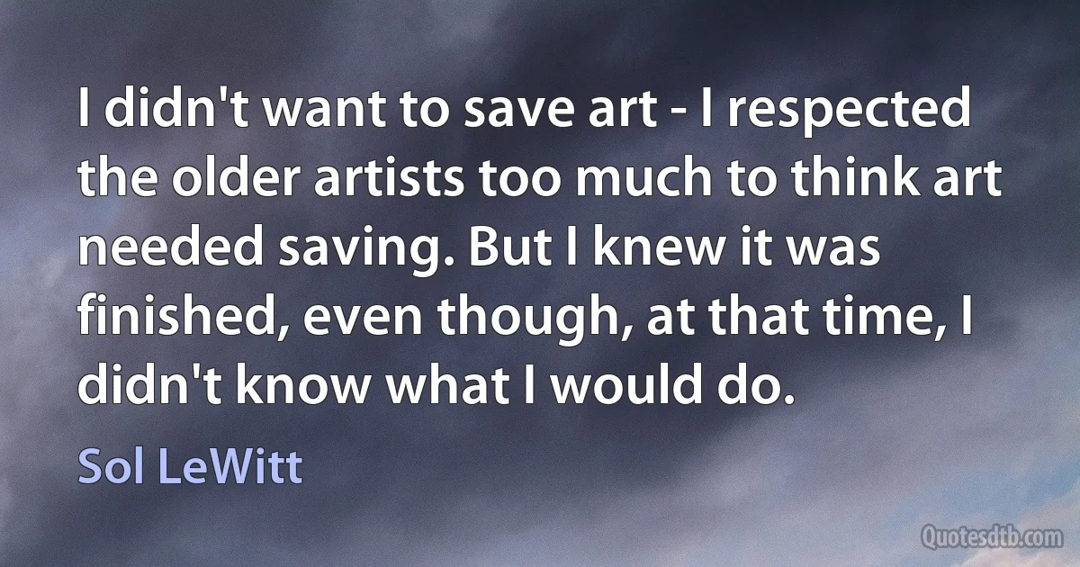 I didn't want to save art - I respected the older artists too much to think art needed saving. But I knew it was finished, even though, at that time, I didn't know what I would do. (Sol LeWitt)