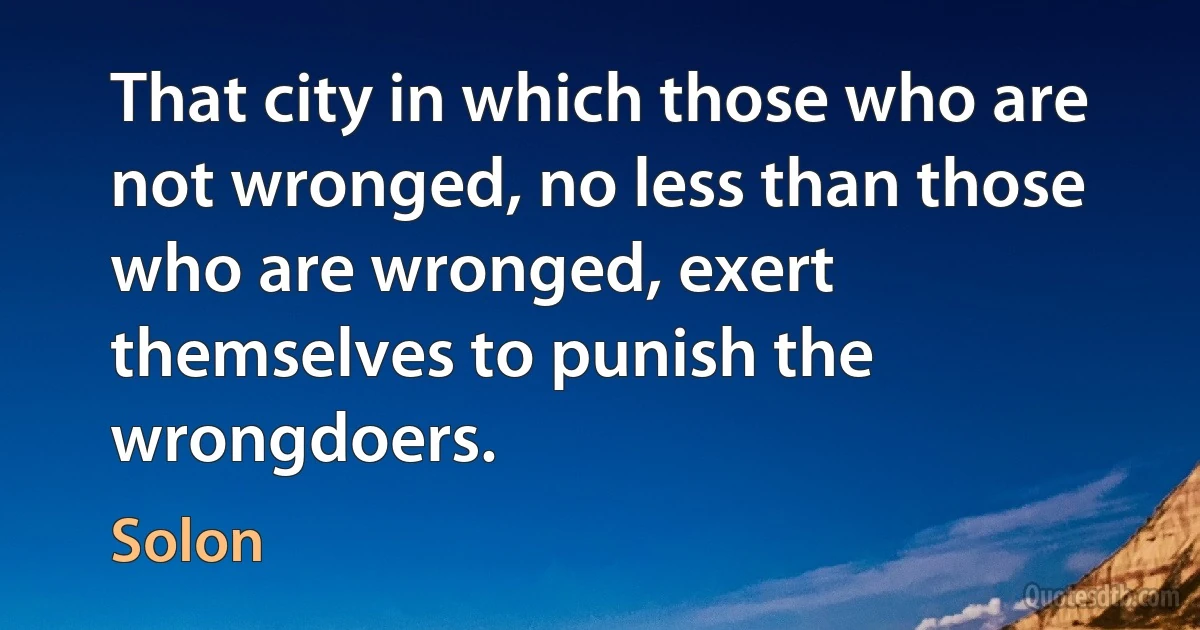 That city in which those who are not wronged, no less than those who are wronged, exert themselves to punish the wrongdoers. (Solon)