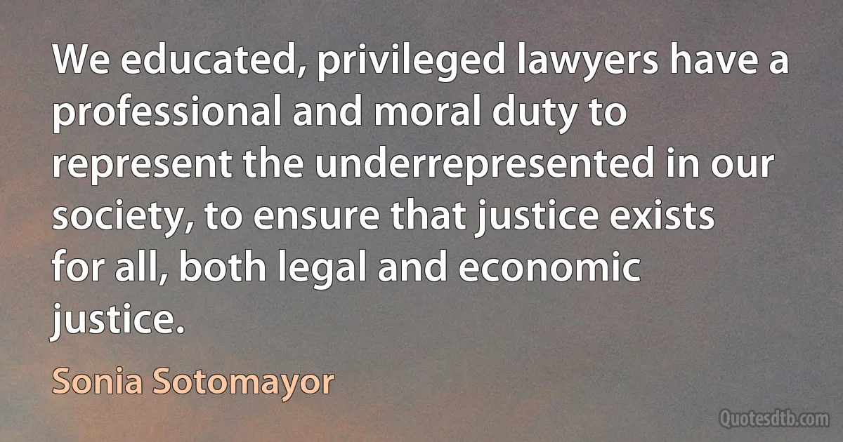 We educated, privileged lawyers have a professional and moral duty to represent the underrepresented in our society, to ensure that justice exists for all, both legal and economic justice. (Sonia Sotomayor)