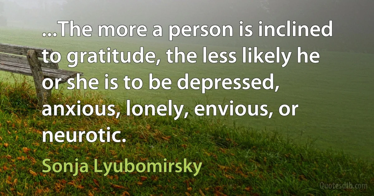 ...The more a person is inclined to gratitude, the less likely he or she is to be depressed, anxious, lonely, envious, or neurotic. (Sonja Lyubomirsky)