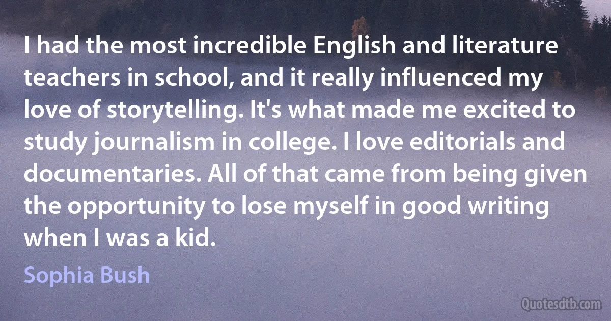 I had the most incredible English and literature teachers in school, and it really influenced my love of storytelling. It's what made me excited to study journalism in college. I love editorials and documentaries. All of that came from being given the opportunity to lose myself in good writing when I was a kid. (Sophia Bush)