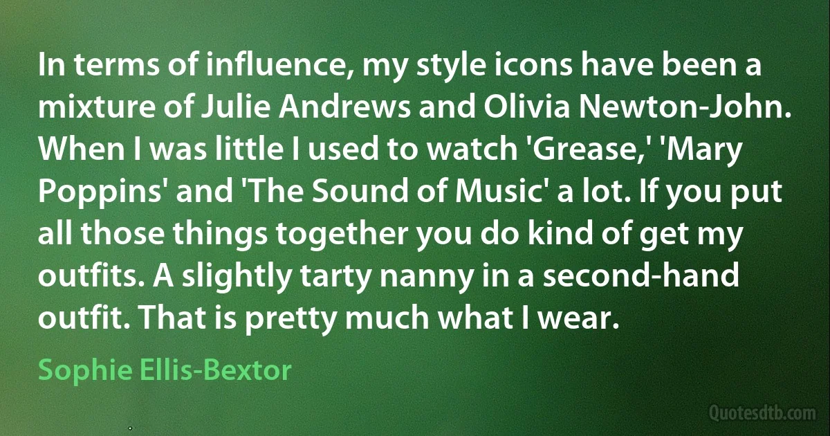 In terms of influence, my style icons have been a mixture of Julie Andrews and Olivia Newton-John. When I was little I used to watch 'Grease,' 'Mary Poppins' and 'The Sound of Music' a lot. If you put all those things together you do kind of get my outfits. A slightly tarty nanny in a second-hand outfit. That is pretty much what I wear. (Sophie Ellis-Bextor)