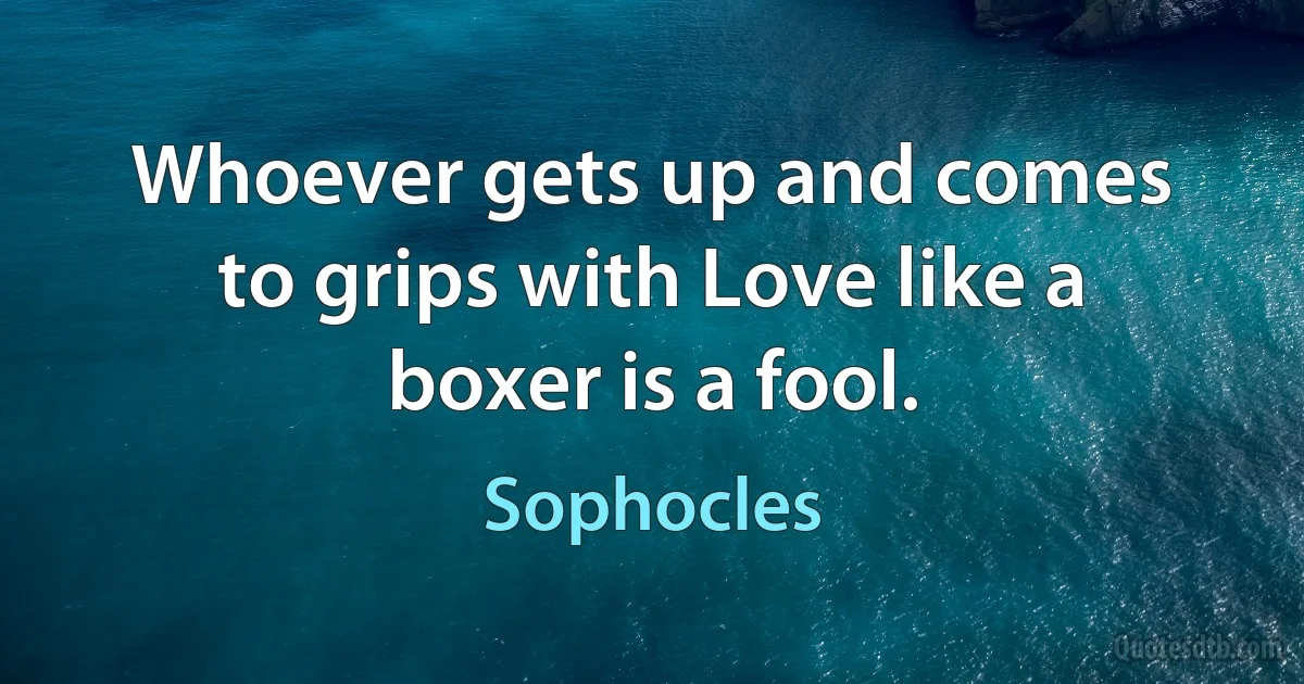 Whoever gets up and comes to grips with Love like a boxer is a fool. (Sophocles)