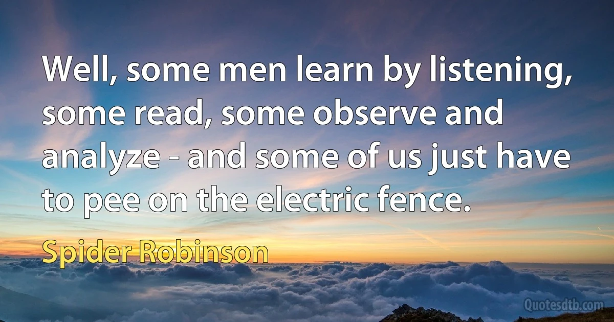 Well, some men learn by listening, some read, some observe and analyze - and some of us just have to pee on the electric fence. (Spider Robinson)