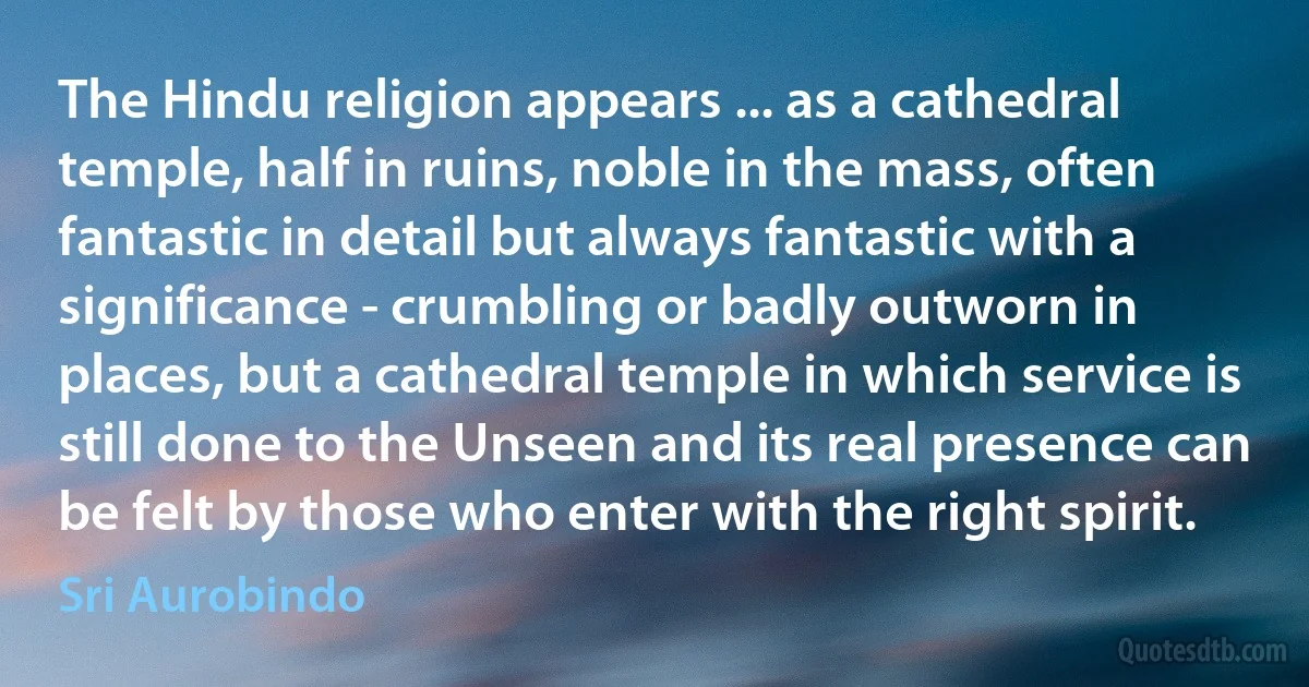 The Hindu religion appears ... as a cathedral temple, half in ruins, noble in the mass, often fantastic in detail but always fantastic with a significance - crumbling or badly outworn in places, but a cathedral temple in which service is still done to the Unseen and its real presence can be felt by those who enter with the right spirit. (Sri Aurobindo)