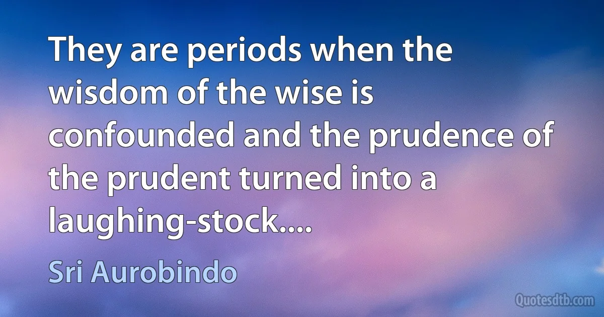 They are periods when the wisdom of the wise is confounded and the prudence of the prudent turned into a laughing-stock.... (Sri Aurobindo)