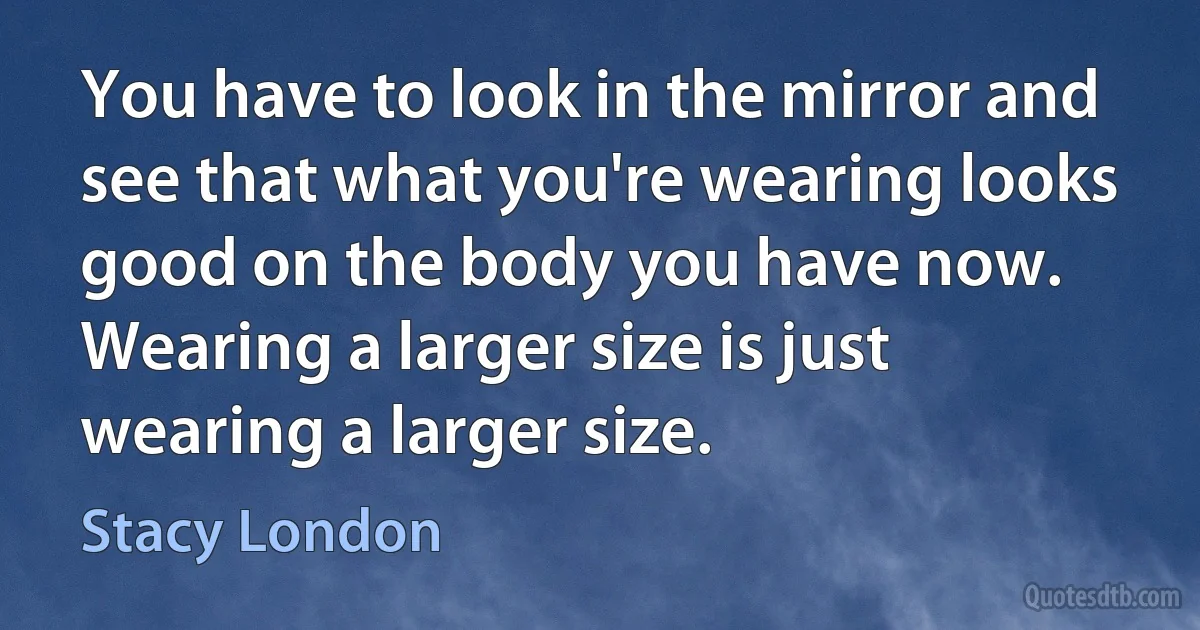 You have to look in the mirror and see that what you're wearing looks good on the body you have now. Wearing a larger size is just wearing a larger size. (Stacy London)