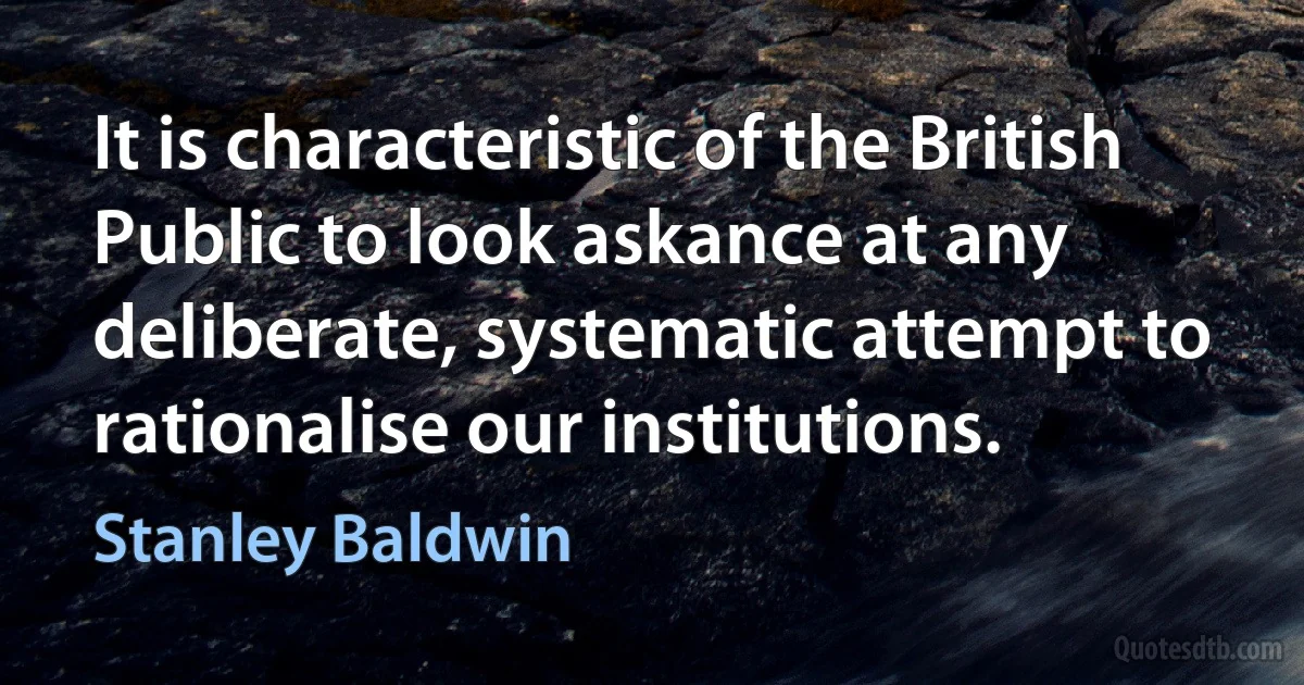 It is characteristic of the British Public to look askance at any deliberate, systematic attempt to rationalise our institutions. (Stanley Baldwin)