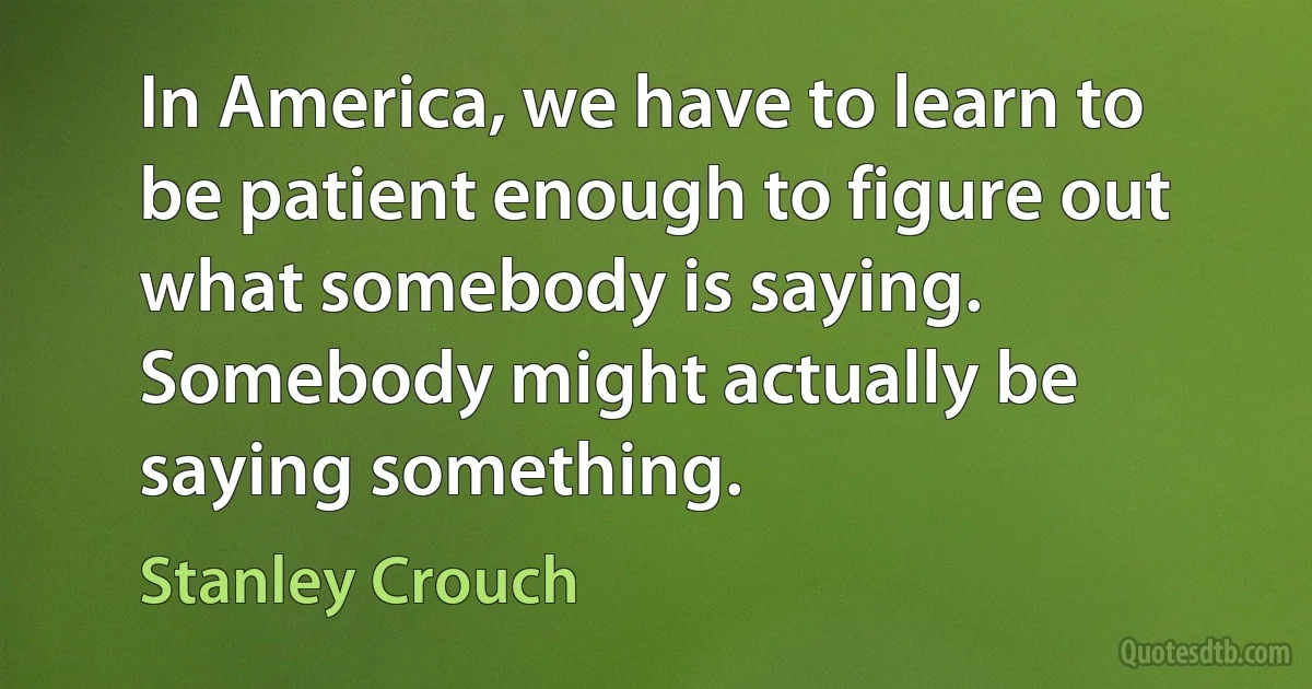 In America, we have to learn to be patient enough to figure out what somebody is saying. Somebody might actually be saying something. (Stanley Crouch)