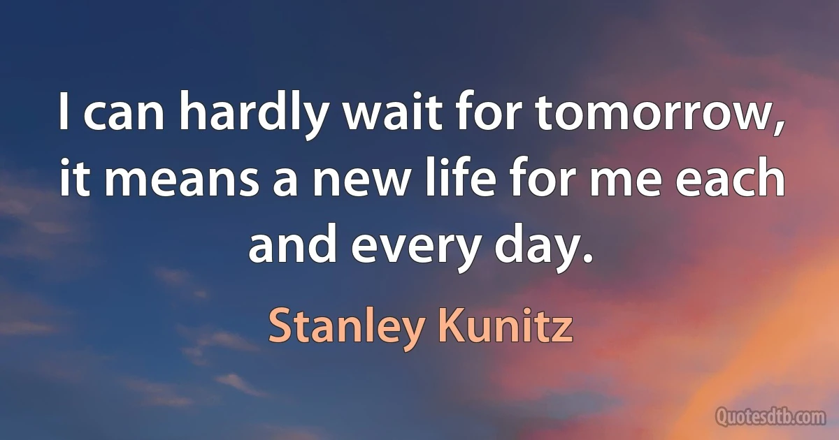 I can hardly wait for tomorrow, it means a new life for me each and every day. (Stanley Kunitz)