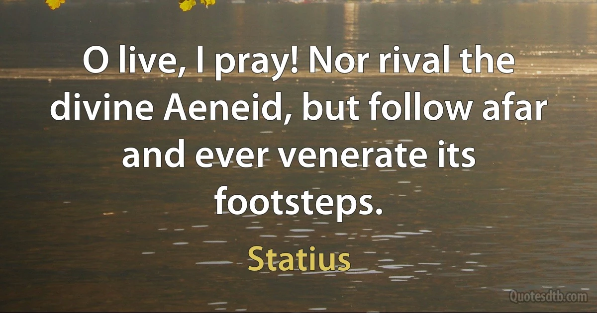 O live, I pray! Nor rival the divine Aeneid, but follow afar and ever venerate its footsteps. (Statius)