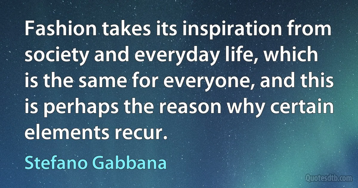 Fashion takes its inspiration from society and everyday life, which is the same for everyone, and this is perhaps the reason why certain elements recur. (Stefano Gabbana)