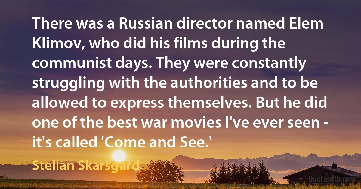 There was a Russian director named Elem Klimov, who did his films during the communist days. They were constantly struggling with the authorities and to be allowed to express themselves. But he did one of the best war movies I've ever seen - it's called 'Come and See.' (Stellan Skarsgard)