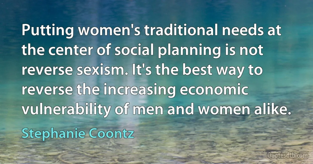 Putting women's traditional needs at the center of social planning is not reverse sexism. It's the best way to reverse the increasing economic vulnerability of men and women alike. (Stephanie Coontz)