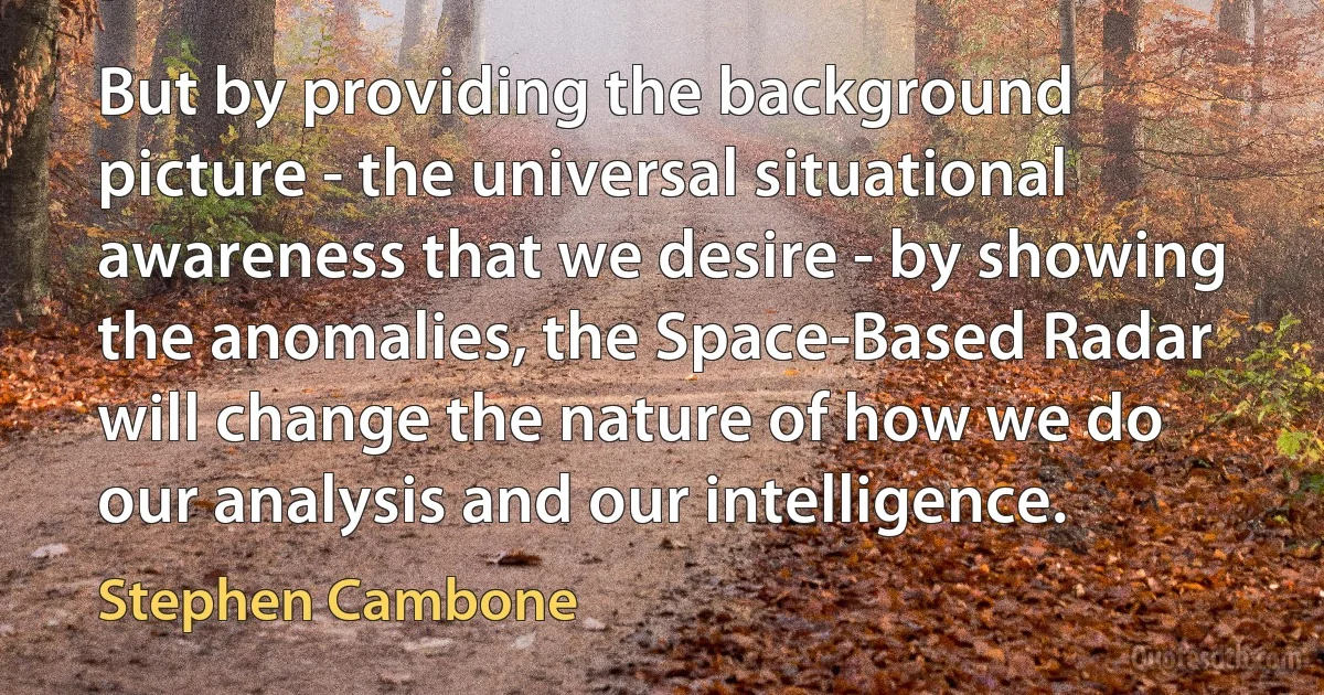 But by providing the background picture - the universal situational awareness that we desire - by showing the anomalies, the Space-Based Radar will change the nature of how we do our analysis and our intelligence. (Stephen Cambone)