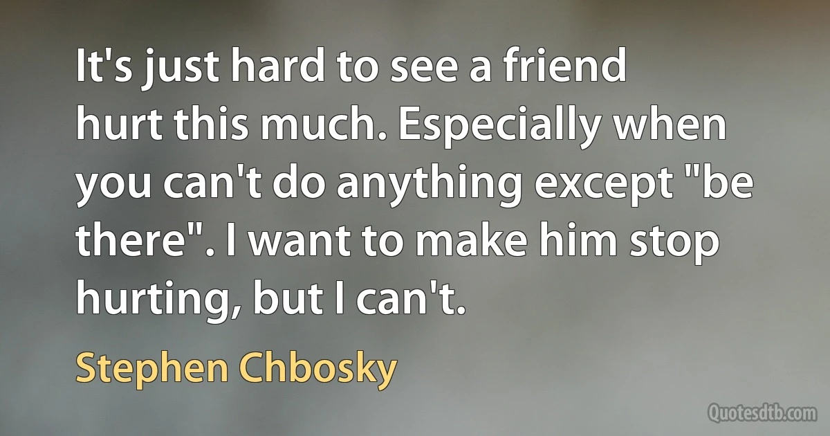 It's just hard to see a friend hurt this much. Especially when you can't do anything except "be there". I want to make him stop hurting, but I can't. (Stephen Chbosky)