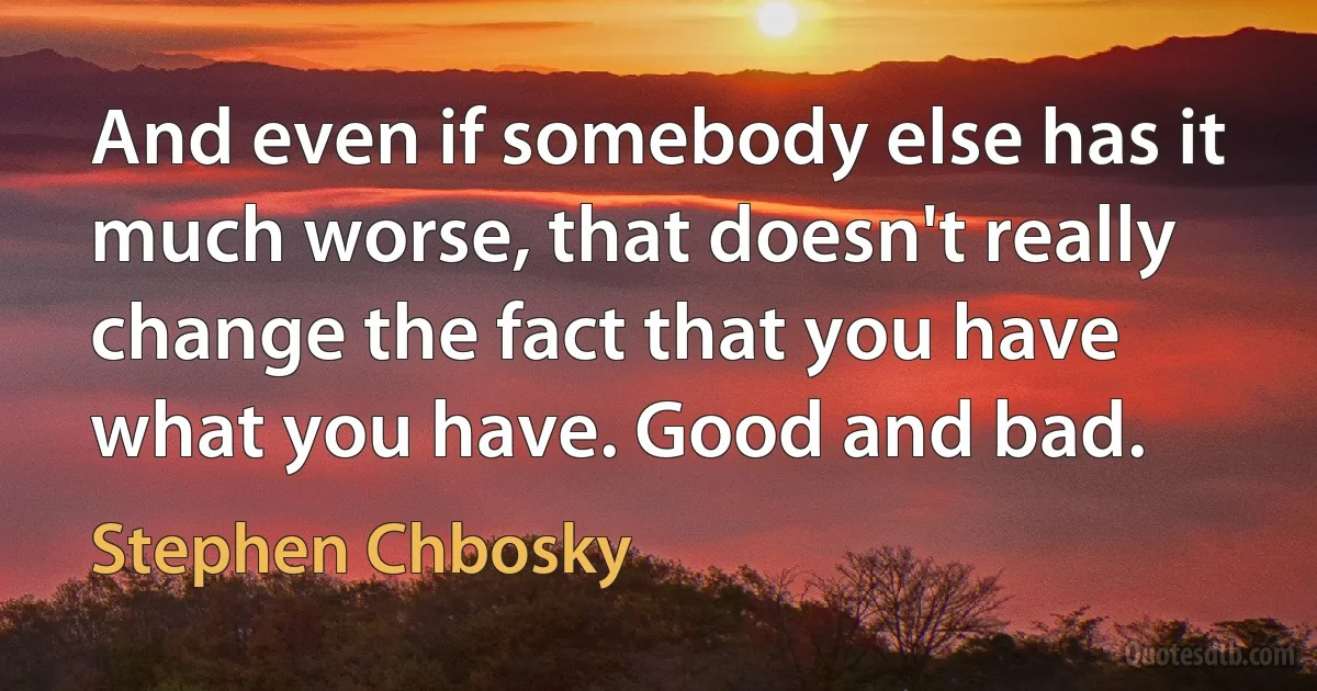 And even if somebody else has it much worse, that doesn't really change the fact that you have what you have. Good and bad. (Stephen Chbosky)