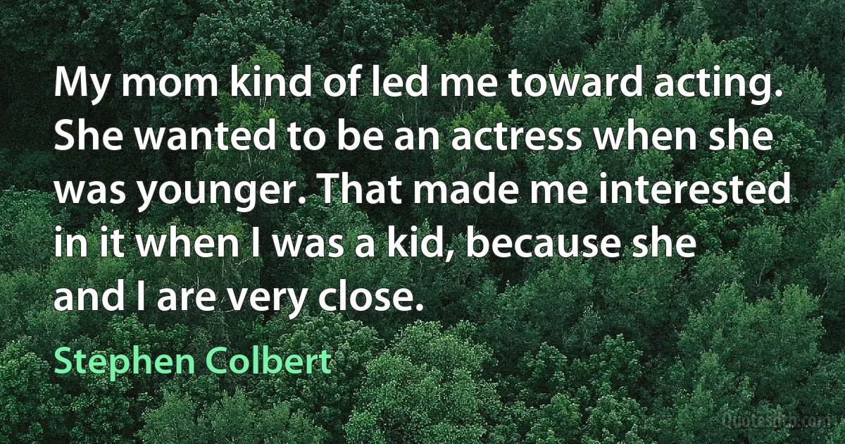 My mom kind of led me toward acting. She wanted to be an actress when she was younger. That made me interested in it when I was a kid, because she and I are very close. (Stephen Colbert)