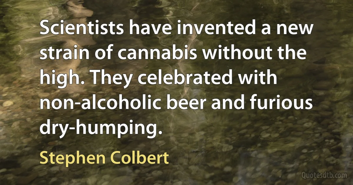 Scientists have invented a new strain of cannabis without the high. They celebrated with non-alcoholic beer and furious dry-humping. (Stephen Colbert)