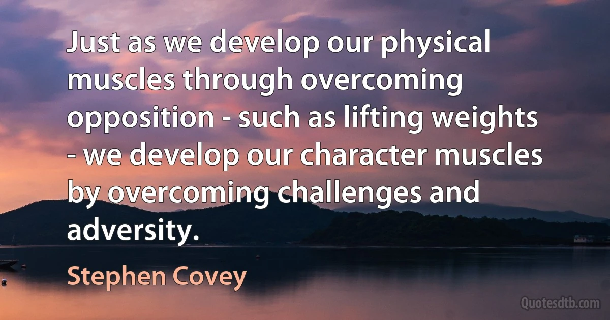 Just as we develop our physical muscles through overcoming opposition - such as lifting weights - we develop our character muscles by overcoming challenges and adversity. (Stephen Covey)