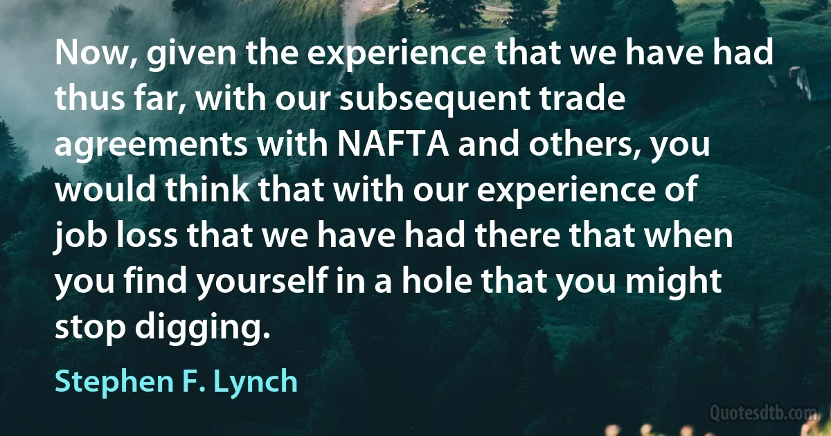 Now, given the experience that we have had thus far, with our subsequent trade agreements with NAFTA and others, you would think that with our experience of job loss that we have had there that when you find yourself in a hole that you might stop digging. (Stephen F. Lynch)