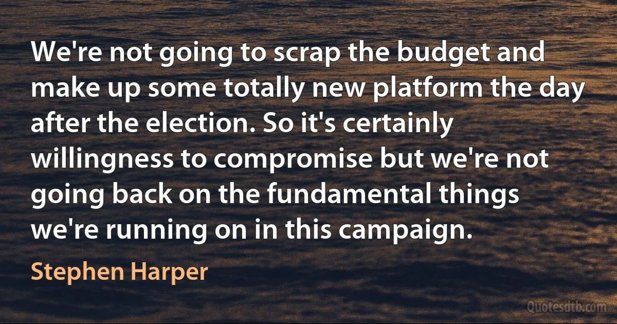 We're not going to scrap the budget and make up some totally new platform the day after the election. So it's certainly willingness to compromise but we're not going back on the fundamental things we're running on in this campaign. (Stephen Harper)