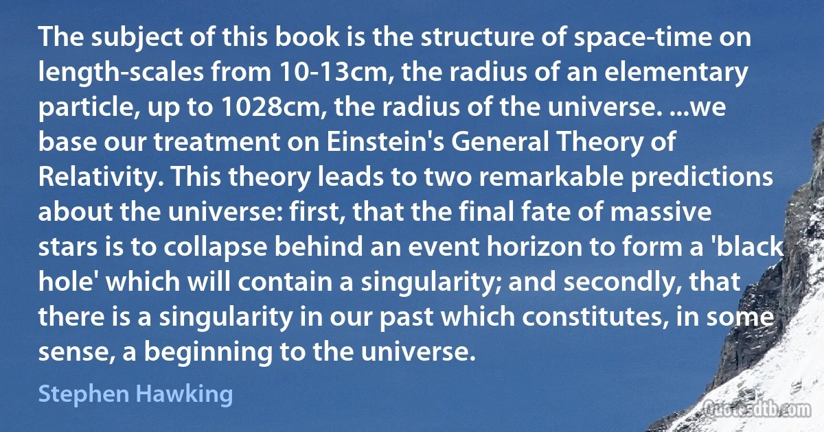 The subject of this book is the structure of space-time on length-scales from 10-13cm, the radius of an elementary particle, up to 1028cm, the radius of the universe. ...we base our treatment on Einstein's General Theory of Relativity. This theory leads to two remarkable predictions about the universe: first, that the final fate of massive stars is to collapse behind an event horizon to form a 'black hole' which will contain a singularity; and secondly, that there is a singularity in our past which constitutes, in some sense, a beginning to the universe. (Stephen Hawking)