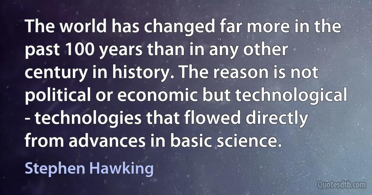 The world has changed far more in the past 100 years than in any other century in history. The reason is not political or economic but technological - technologies that flowed directly from advances in basic science. (Stephen Hawking)