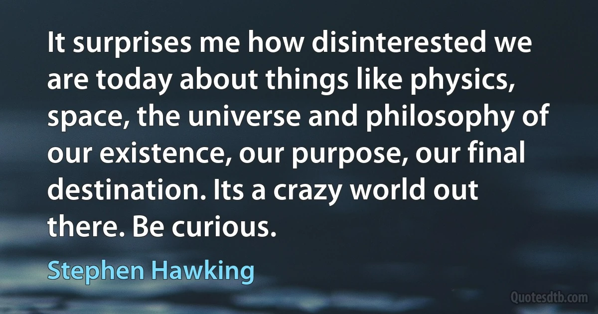 It surprises me how disinterested we are today about things like physics, space, the universe and philosophy of our existence, our purpose, our final destination. Its a crazy world out there. Be curious. (Stephen Hawking)