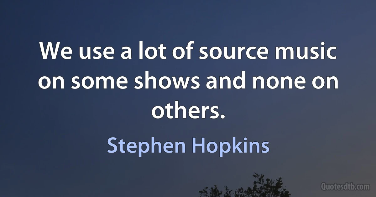 We use a lot of source music on some shows and none on others. (Stephen Hopkins)