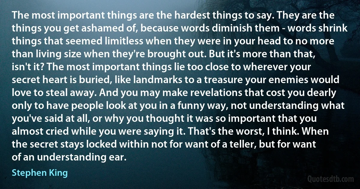 The most important things are the hardest things to say. They are the things you get ashamed of, because words diminish them - words shrink things that seemed limitless when they were in your head to no more than living size when they're brought out. But it's more than that, isn't it? The most important things lie too close to wherever your secret heart is buried, like landmarks to a treasure your enemies would love to steal away. And you may make revelations that cost you dearly only to have people look at you in a funny way, not understanding what you've said at all, or why you thought it was so important that you almost cried while you were saying it. That's the worst, I think. When the secret stays locked within not for want of a teller, but for want of an understanding ear. (Stephen King)