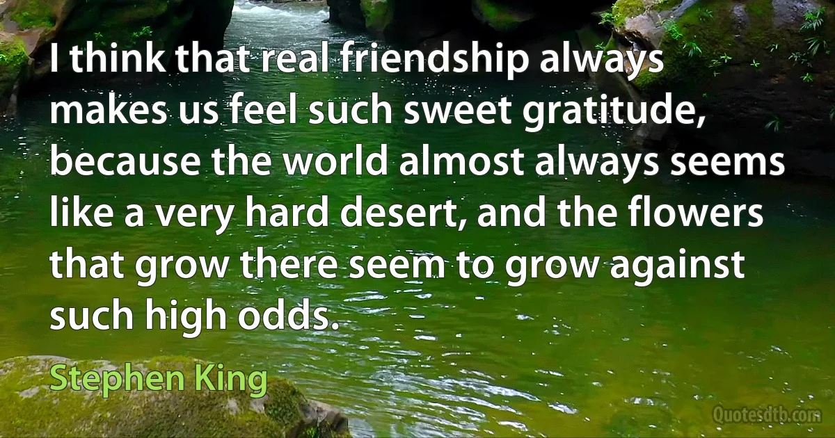 I think that real friendship always makes us feel such sweet gratitude, because the world almost always seems like a very hard desert, and the flowers that grow there seem to grow against such high odds. (Stephen King)