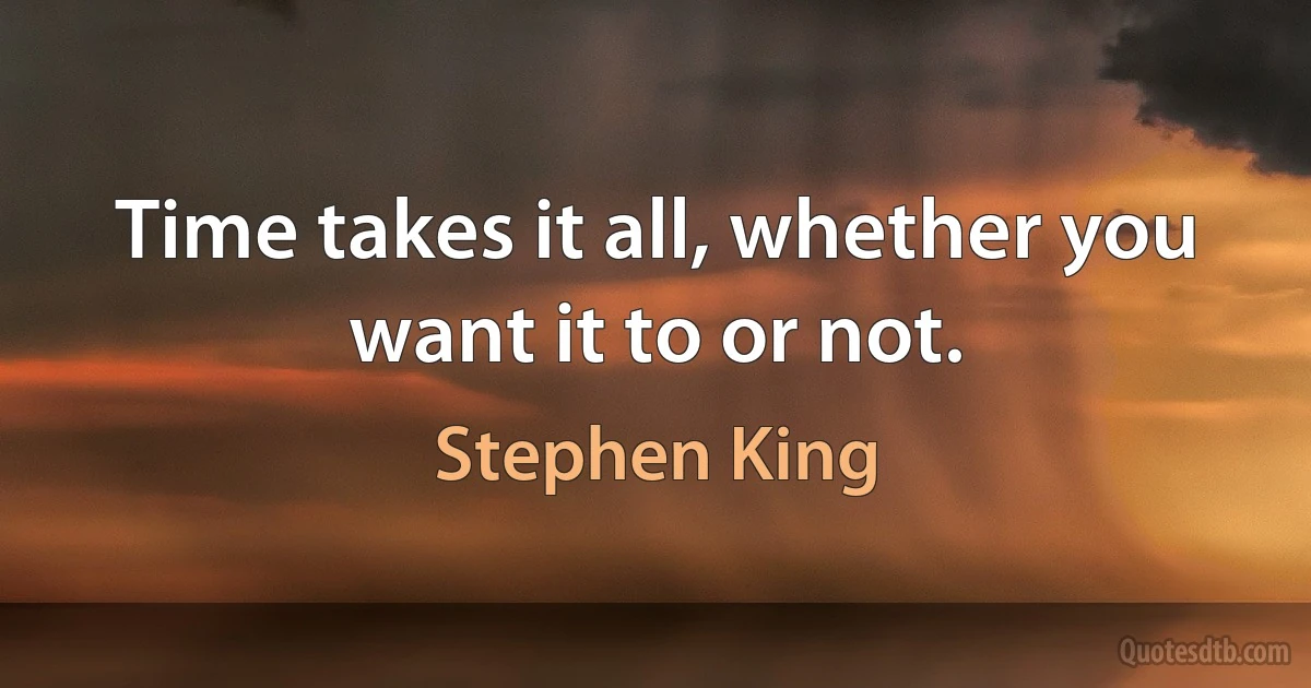 Time takes it all, whether you want it to or not. (Stephen King)