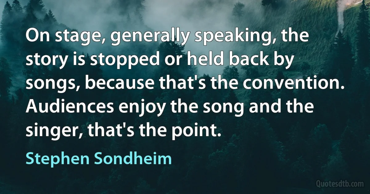 On stage, generally speaking, the story is stopped or held back by songs, because that's the convention. Audiences enjoy the song and the singer, that's the point. (Stephen Sondheim)